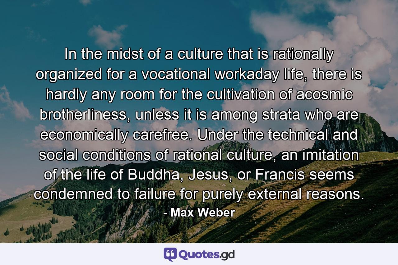 In the midst of a culture that is rationally organized for a vocational workaday life, there is hardly any room for the cultivation of acosmic brotherliness, unless it is among strata who are economically carefree. Under the technical and social conditions of rational culture, an imitation of the life of Buddha, Jesus, or Francis seems condemned to failure for purely external reasons. - Quote by Max Weber