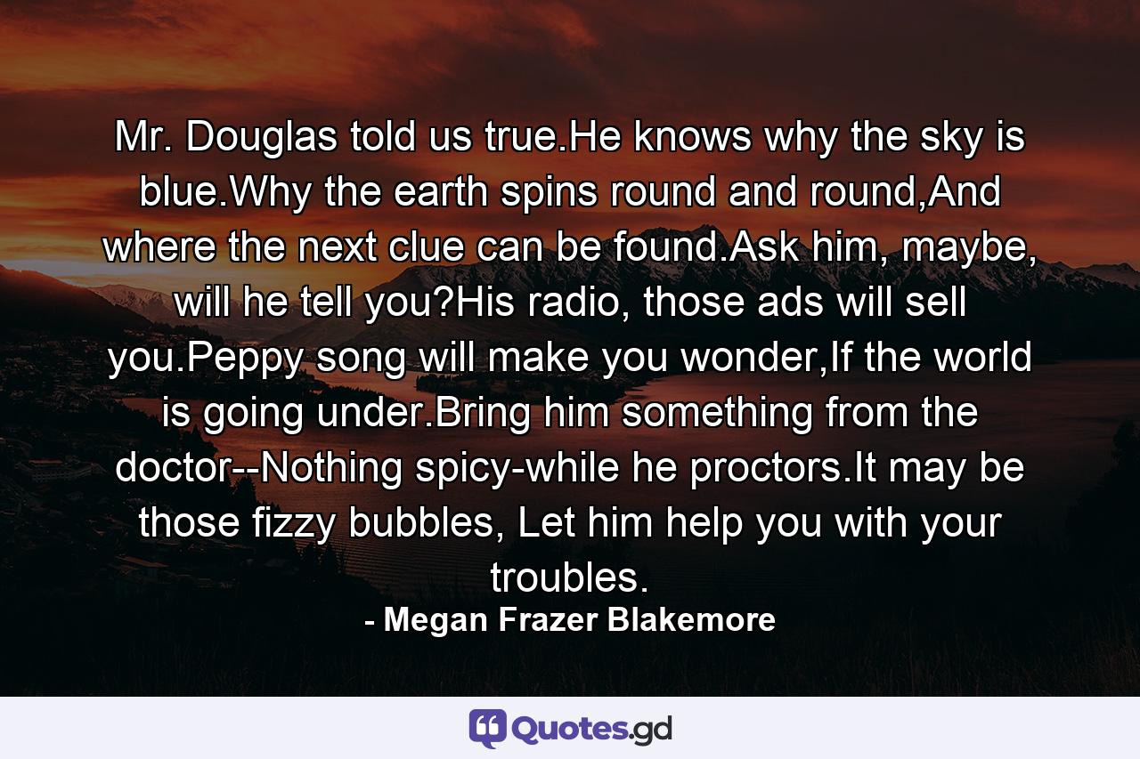 Mr. Douglas told us true.He knows why the sky is blue.Why the earth spins round and round,And where the next clue can be found.Ask him, maybe, will he tell you?His radio, those ads will sell you.Peppy song will make you wonder,If the world is going under.Bring him something from the doctor--Nothing spicy-while he proctors.It may be those fizzy bubbles, Let him help you with your troubles. - Quote by Megan Frazer Blakemore