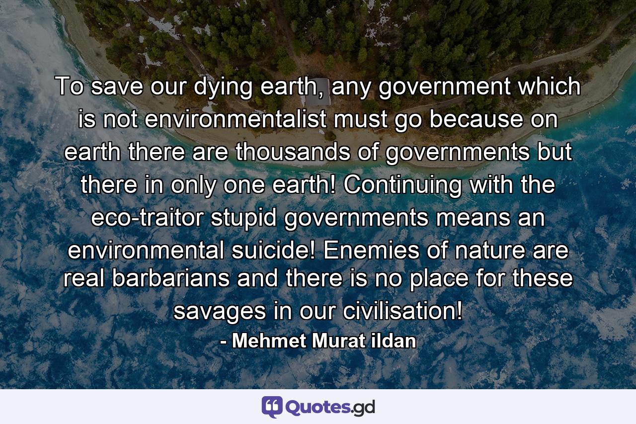 To save our dying earth, any government which is not environmentalist must go because on earth there are thousands of governments but there in only one earth! Continuing with the eco-traitor stupid governments means an environmental suicide! Enemies of nature are real barbarians and there is no place for these savages in our civilisation! - Quote by Mehmet Murat ildan