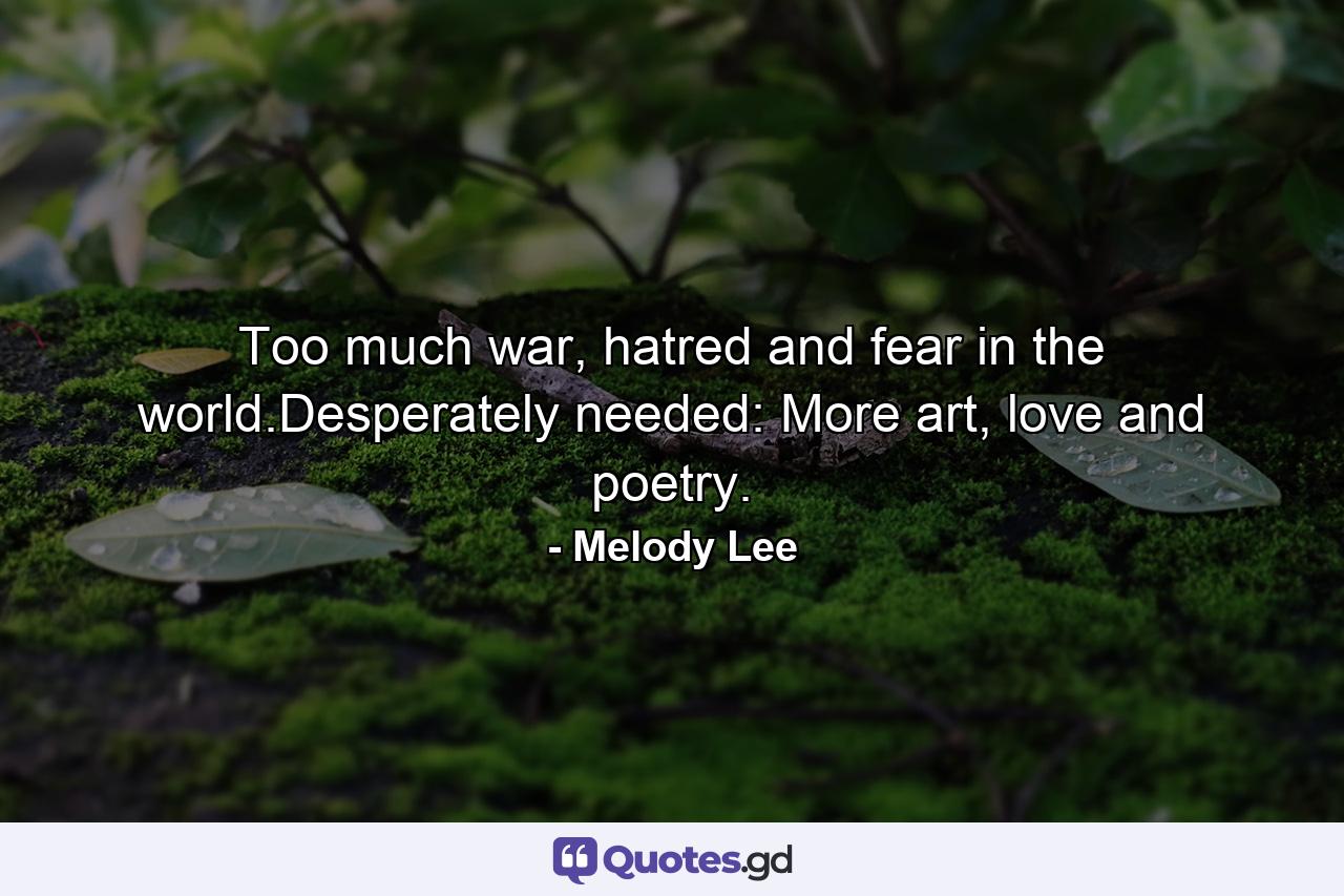 Too much war, hatred and fear in the world.Desperately needed: More art, love and poetry. - Quote by Melody Lee