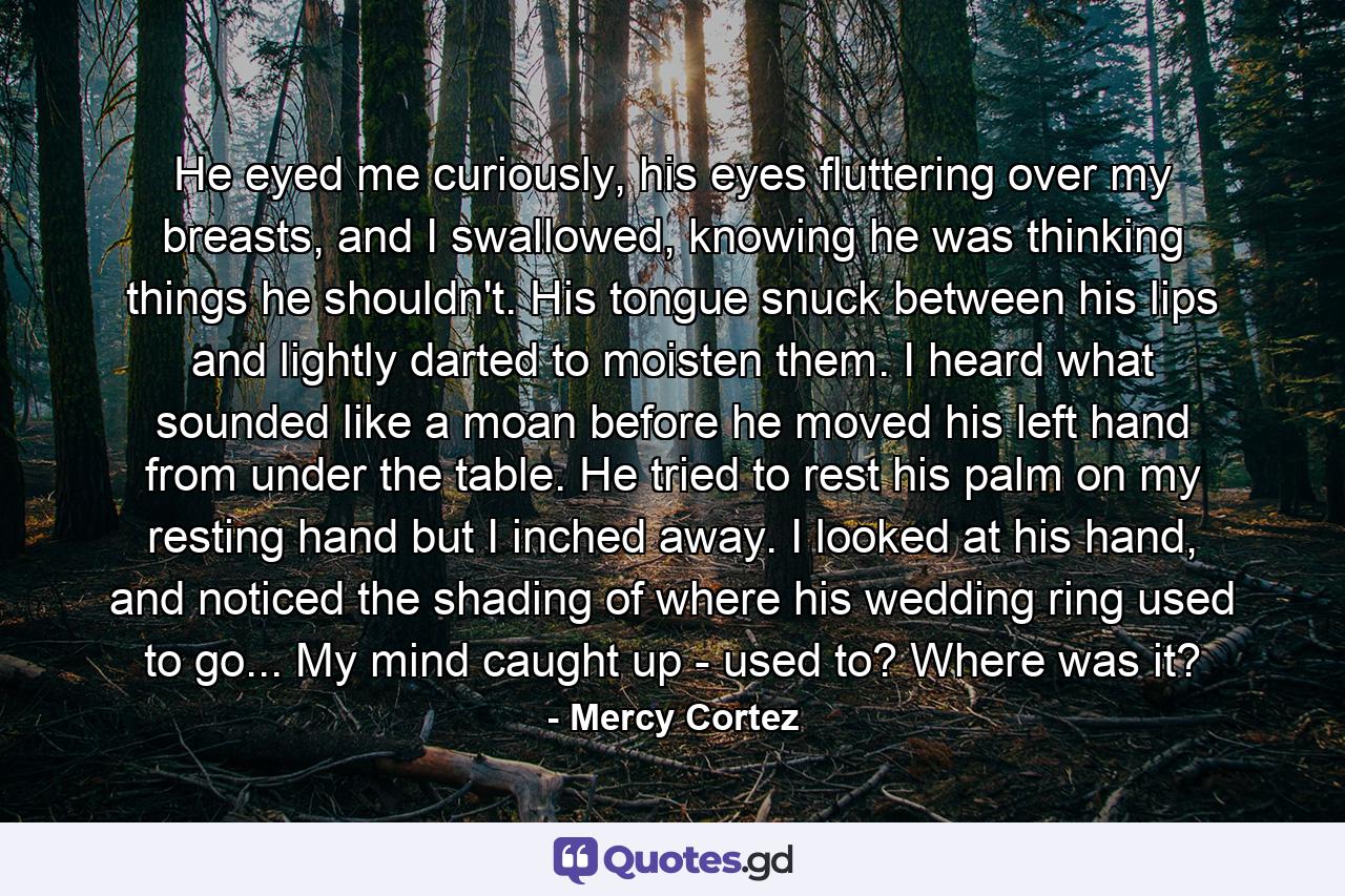 He eyed me curiously, his eyes fluttering over my breasts, and I swallowed, knowing he was thinking things he shouldn't. His tongue snuck between his lips and lightly darted to moisten them. I heard what sounded like a moan before he moved his left hand from under the table. He tried to rest his palm on my resting hand but I inched away. I looked at his hand, and noticed the shading of where his wedding ring used to go... My mind caught up - used to? Where was it? - Quote by Mercy Cortez