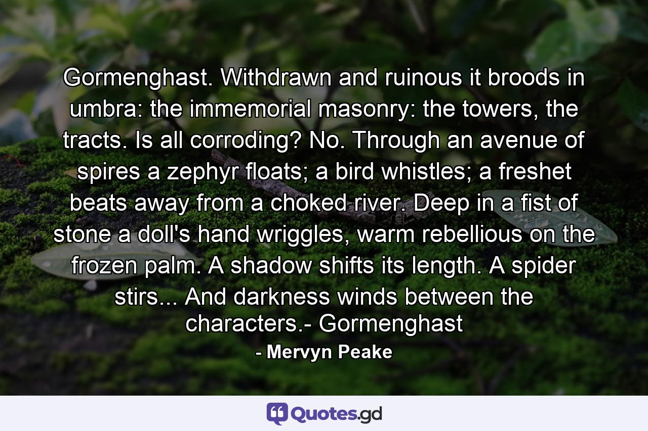 Gormenghast. Withdrawn and ruinous it broods in umbra: the immemorial masonry: the towers, the tracts. Is all corroding? No. Through an avenue of spires a zephyr floats; a bird whistles; a freshet beats away from a choked river. Deep in a fist of stone a doll's hand wriggles, warm rebellious on the frozen palm. A shadow shifts its length. A spider stirs... And darkness winds between the characters.- Gormenghast - Quote by Mervyn Peake