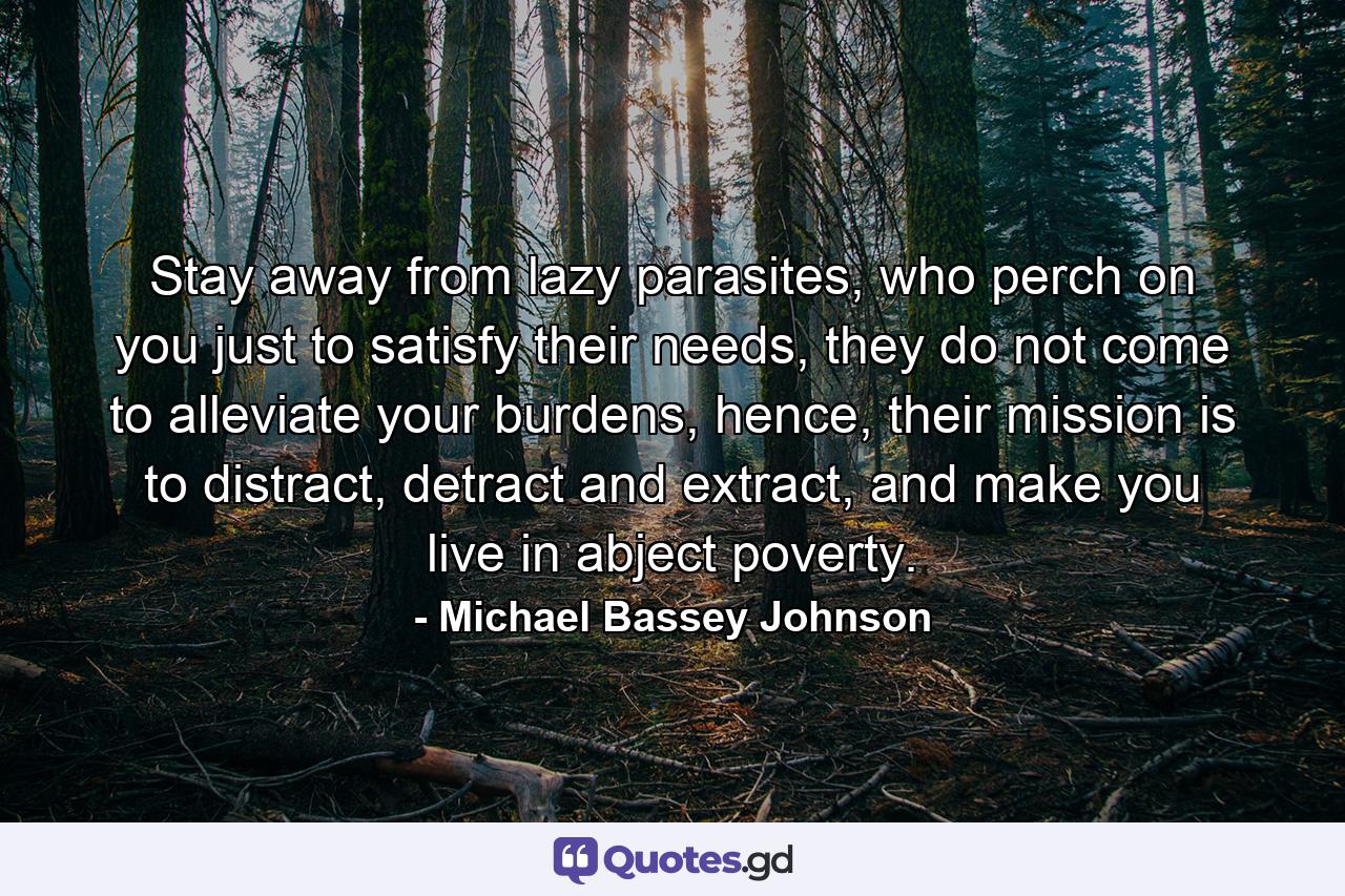 Stay away from lazy parasites, who perch on you just to satisfy their needs, they do not come to alleviate your burdens, hence, their mission is to distract, detract and extract, and make you live in abject poverty. - Quote by Michael Bassey Johnson