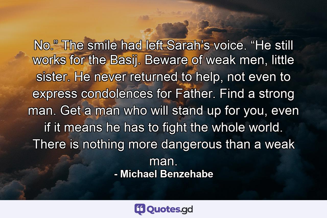 No.” The smile had left Sarah’s voice. “He still works for the Basij. Beware of weak men, little sister. He never returned to help, not even to express condolences for Father. Find a strong man. Get a man who will stand up for you, even if it means he has to fight the whole world. There is nothing more dangerous than a weak man. - Quote by Michael Benzehabe