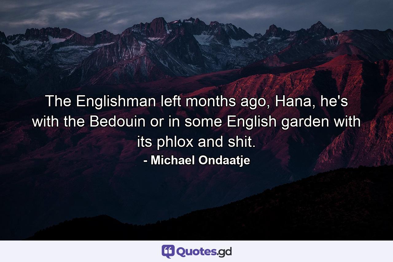 The Englishman left months ago, Hana, he's with the Bedouin or in some English garden with its phlox and shit. - Quote by Michael Ondaatje