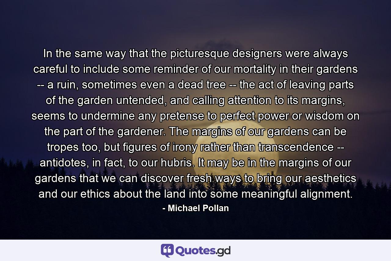 In the same way that the picturesque designers were always careful to include some reminder of our mortality in their gardens -- a ruin, sometimes even a dead tree -- the act of leaving parts of the garden untended, and calling attention to its margins, seems to undermine any pretense to perfect power or wisdom on the part of the gardener. The margins of our gardens can be tropes too, but figures of irony rather than transcendence -- antidotes, in fact, to our hubris. It may be in the margins of our gardens that we can discover fresh ways to bring our aesthetics and our ethics about the land into some meaningful alignment. - Quote by Michael Pollan