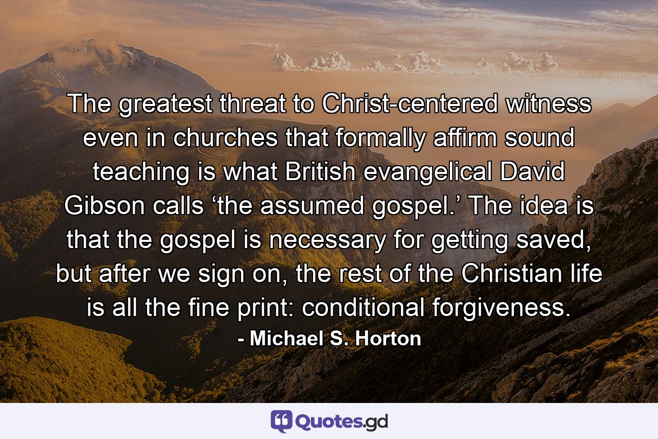 The greatest threat to Christ-centered witness even in churches that formally affirm sound teaching is what British evangelical David Gibson calls ‘the assumed gospel.’ The idea is that the gospel is necessary for getting saved, but after we sign on, the rest of the Christian life is all the fine print: conditional forgiveness. - Quote by Michael S. Horton