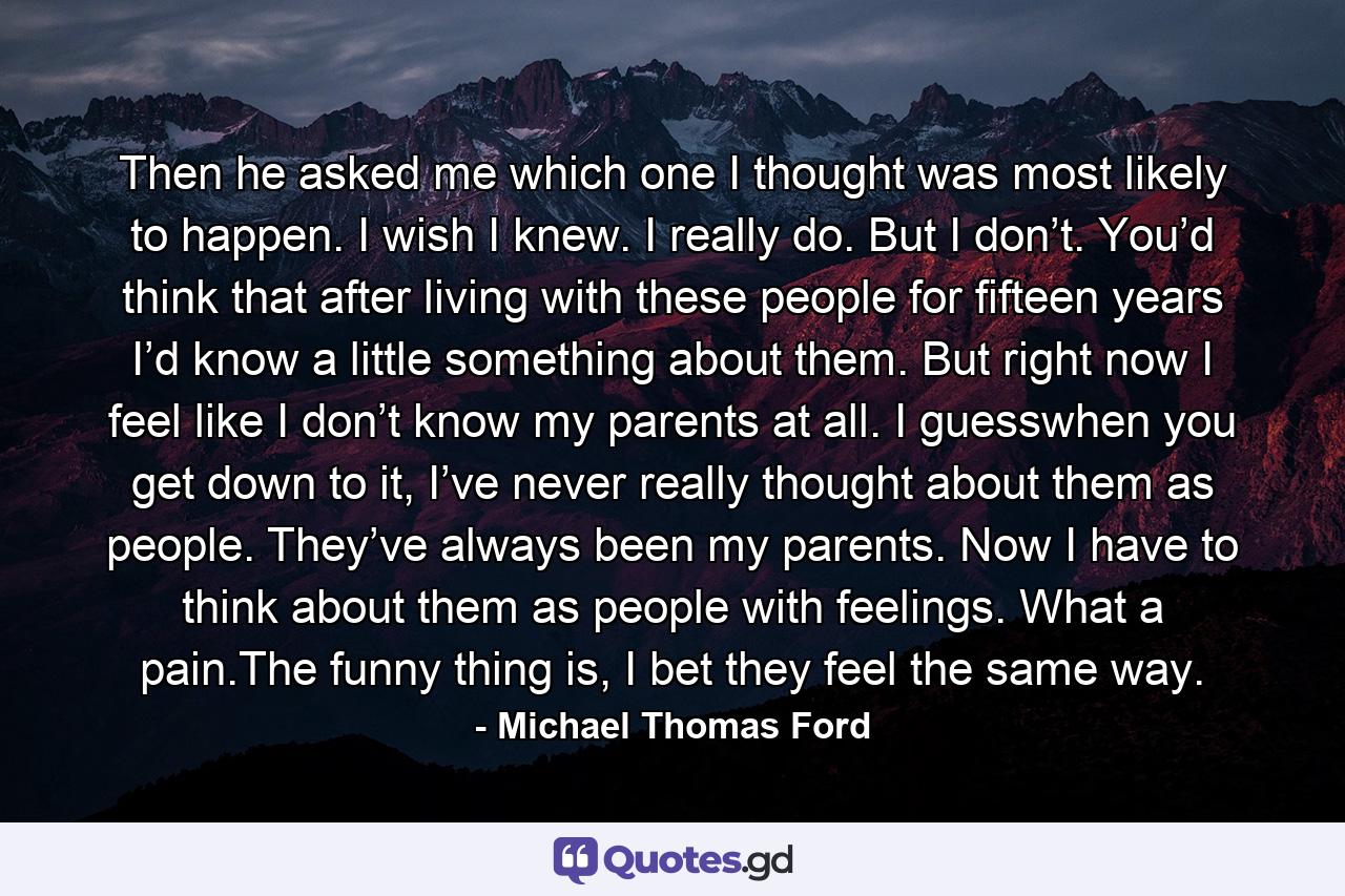 Then he asked me which one I thought was most likely to happen. I wish I knew. I really do. But I don’t. You’d think that after living with these people for fifteen years I’d know a little something about them. But right now I feel like I don’t know my parents at all. I guesswhen you get down to it, I’ve never really thought about them as people. They’ve always been my parents. Now I have to think about them as people with feelings. What a pain.The funny thing is, I bet they feel the same way. - Quote by Michael Thomas Ford