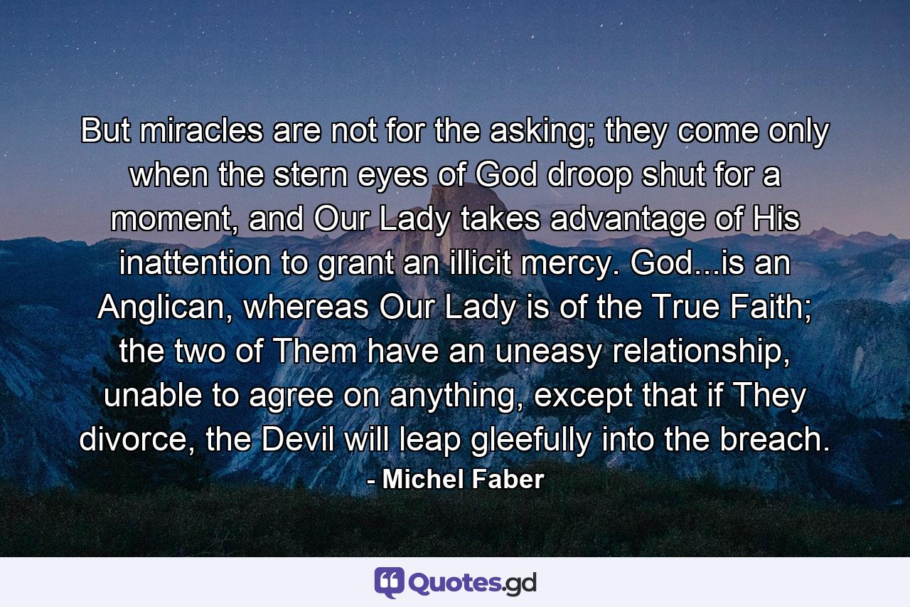 But miracles are not for the asking; they come only when the stern eyes of God droop shut for a moment, and Our Lady takes advantage of His inattention to grant an illicit mercy. God...is an Anglican, whereas Our Lady is of the True Faith; the two of Them have an uneasy relationship, unable to agree on anything, except that if They divorce, the Devil will leap gleefully into the breach. - Quote by Michel Faber