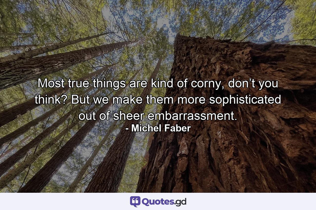 Most true things are kind of corny, don’t you think? But we make them more sophisticated out of sheer embarrassment. - Quote by Michel Faber