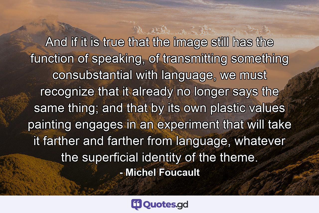 And if it is true that the image still has the function of speaking, of transmitting something consubstantial with language, we must recognize that it already no longer says the same thing; and that by its own plastic values painting engages in an experiment that will take it farther and farther from language, whatever the superficial identity of the theme. - Quote by Michel Foucault