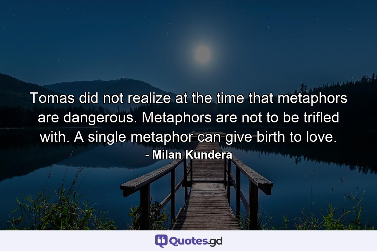 Tomas did not realize at the time that metaphors are dangerous. Metaphors are not to be trifled with. A single metaphor can give birth to love. - Quote by Milan Kundera