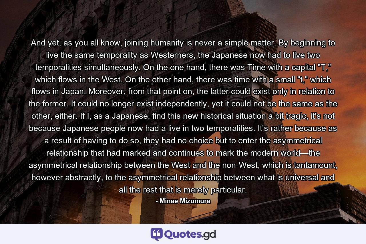 And yet, as you all know, joining humanity is never a simple matter. By beginning to live the same temporality as Westerners, the Japanese now had to live two temporalities simultaneously. On the one hand, there was Time with a capital 