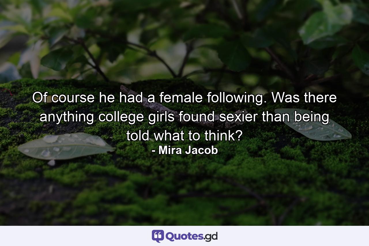 Of course he had a female following. Was there anything college girls found sexier than being told what to think? - Quote by Mira Jacob