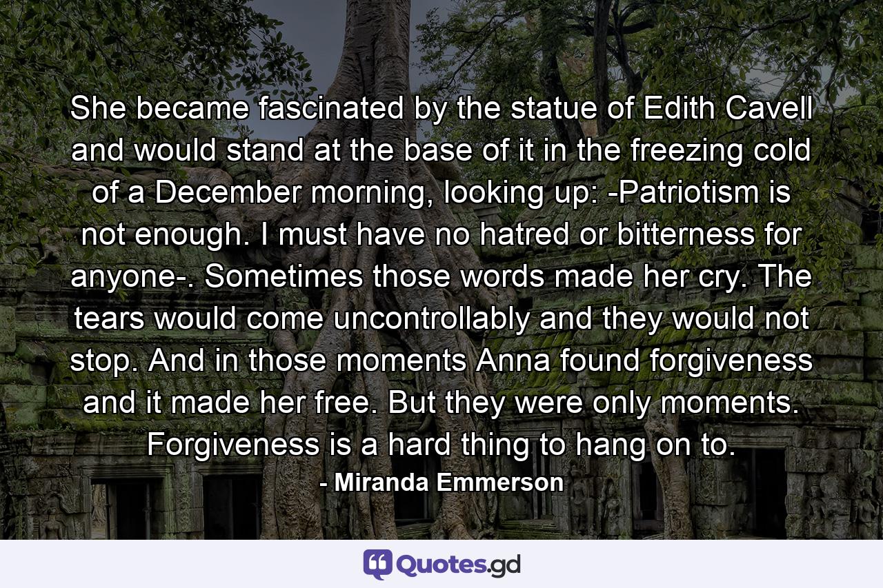 She became fascinated by the statue of Edith Cavell and would stand at the base of it in the freezing cold of a December morning, looking up: -Patriotism is not enough. I must have no hatred or bitterness for anyone-. Sometimes those words made her cry. The tears would come uncontrollably and they would not stop. And in those moments Anna found forgiveness and it made her free. But they were only moments. Forgiveness is a hard thing to hang on to. - Quote by Miranda Emmerson