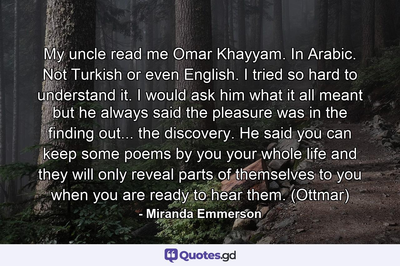 My uncle read me Omar Khayyam. In Arabic. Not Turkish or even English. I tried so hard to understand it. I would ask him what it all meant but he always said the pleasure was in the finding out... the discovery. He said you can keep some poems by you your whole life and they will only reveal parts of themselves to you when you are ready to hear them. (Ottmar) - Quote by Miranda Emmerson