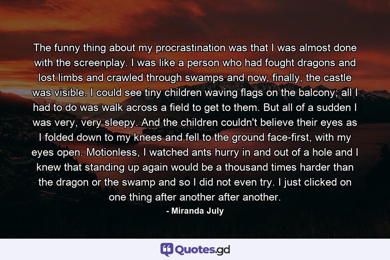 The funny thing about my procrastination was that I was almost done with the screenplay. I was like a person who had fought dragons and lost limbs and crawled through swamps and now, finally, the castle was visible. I could see tiny children waving flags on the balcony; all I had to do was walk across a field to get to them. But all of a sudden I was very, very sleepy. And the children couldn't believe their eyes as I folded down to my knees and fell to the ground face-first, with my eyes open. Motionless, I watched ants hurry in and out of a hole and I knew that standing up again would be a thousand times harder than the dragon or the swamp and so I did not even try. I just clicked on one thing after another after another. - Quote by Miranda July