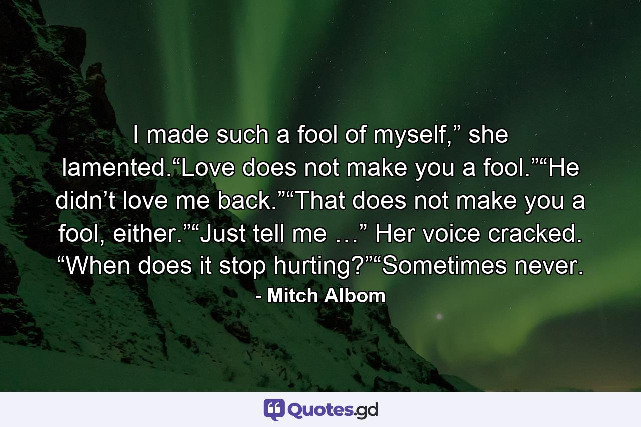 I made such a fool of myself,” she lamented.“Love does not make you a fool.”“He didn’t love me back.”“That does not make you a fool, either.”“Just tell me …” Her voice cracked. “When does it stop hurting?”“Sometimes never. - Quote by Mitch Albom