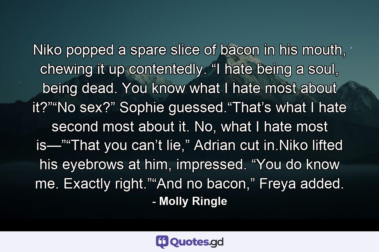 Niko popped a spare slice of bacon in his mouth, chewing it up contentedly. “I hate being a soul, being dead. You know what I hate most about it?”“No sex?” Sophie guessed.“That’s what I hate second most about it. No, what I hate most is—”“That you can’t lie,” Adrian cut in.Niko lifted his eyebrows at him, impressed. “You do know me. Exactly right.”“And no bacon,” Freya added. - Quote by Molly Ringle