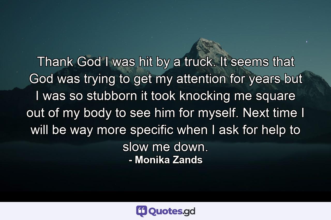 Thank God I was hit by a truck. It seems that God was trying to get my attention for years but I was so stubborn it took knocking me square out of my body to see him for myself. Next time I will be way more specific when I ask for help to slow me down. - Quote by Monika Zands