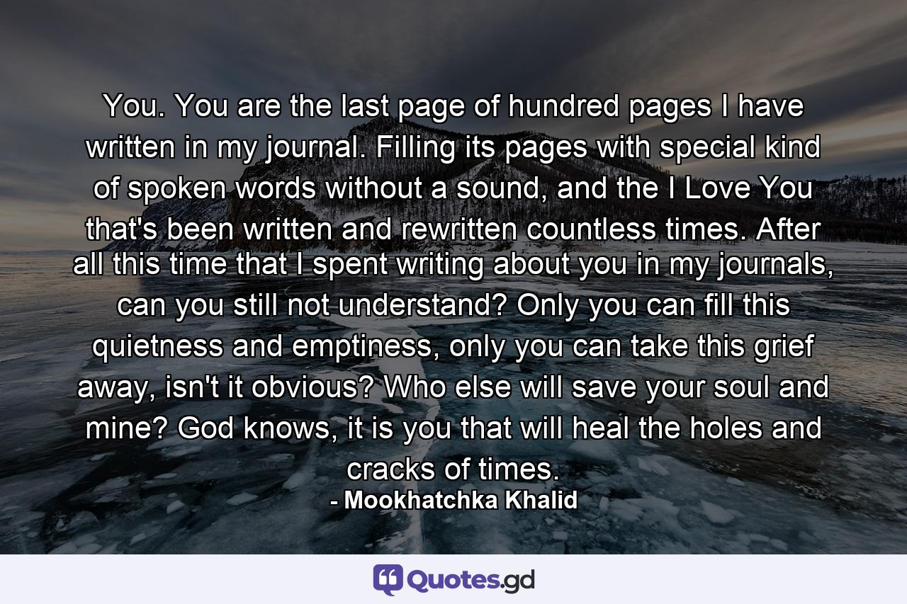 You. You are the last page of hundred pages I have written in my journal. Filling its pages with special kind of spoken words without a sound, and the I Love You that's been written and rewritten countless times. After all this time that I spent writing about you in my journals, can you still not understand? Only you can fill this quietness and emptiness, only you can take this grief away, isn't it obvious? Who else will save your soul and mine? God knows, it is you that will heal the holes and cracks of times. - Quote by Mookhatchka Khalid