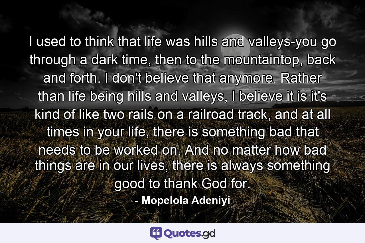 I used to think that life was hills and valleys-you go through a dark time, then to the mountaintop, back and forth. I don't believe that anymore. Rather than life being hills and valleys, I believe it is it's kind of like two rails on a railroad track, and at all times in your life, there is something bad that needs to be worked on. And no matter how bad things are in our lives, there is always something good to thank God for. - Quote by Mopelola Adeniyi