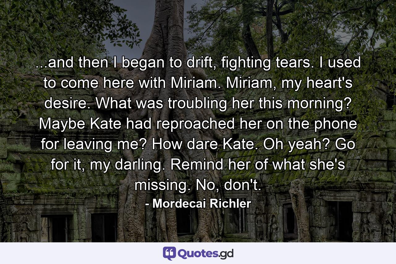 ...and then I began to drift, fighting tears. I used to come here with Miriam. Miriam, my heart's desire. What was troubling her this morning? Maybe Kate had reproached her on the phone for leaving me? How dare Kate. Oh yeah? Go for it, my darling. Remind her of what she's missing. No, don't. - Quote by Mordecai Richler