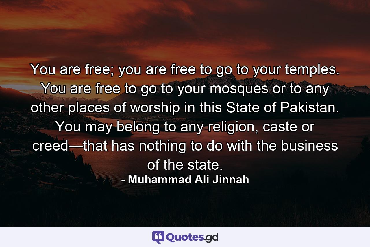 You are free; you are free to go to your temples. You are free to go to your mosques or to any other places of worship in this State of Pakistan. You may belong to any religion, caste or creed—that has nothing to do with the business of the state. - Quote by Muhammad Ali Jinnah