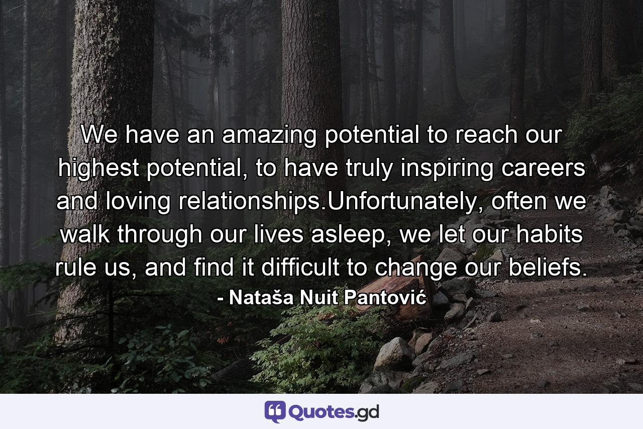 We have an amazing potential to reach our highest potential, to have truly inspiring careers and loving relationships.Unfortunately, often we walk through our lives asleep, we let our habits rule us, and find it difficult to change our beliefs. - Quote by Nataša Nuit Pantović