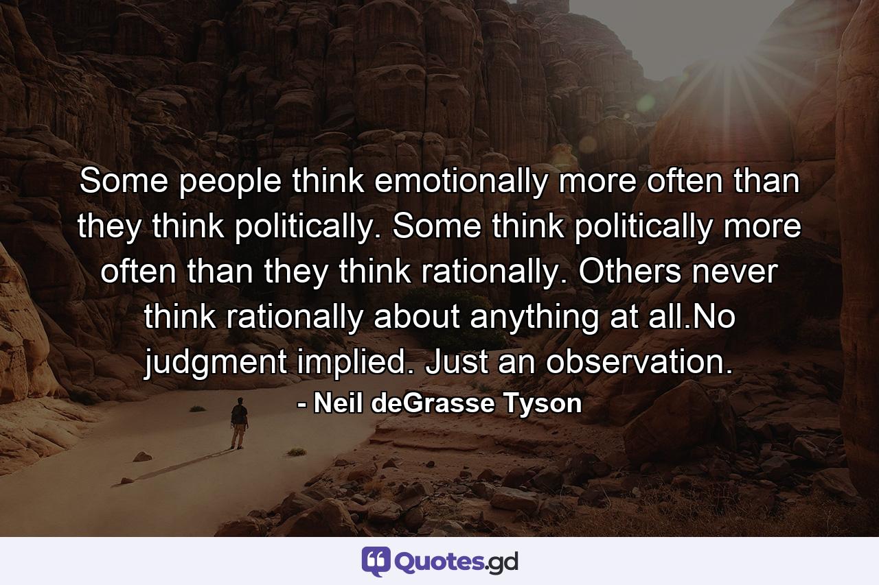 Some people think emotionally more often than they think politically. Some think politically more often than they think rationally. Others never think rationally about anything at all.No judgment implied. Just an observation. - Quote by Neil deGrasse Tyson