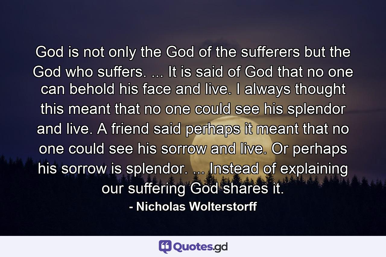 God is not only the God of the sufferers but the God who suffers. ... It is said of God that no one can behold his face and live. I always thought this meant that no one could see his splendor and live. A friend said perhaps it meant that no one could see his sorrow and live. Or perhaps his sorrow is splendor. ... Instead of explaining our suffering God shares it. - Quote by Nicholas Wolterstorff