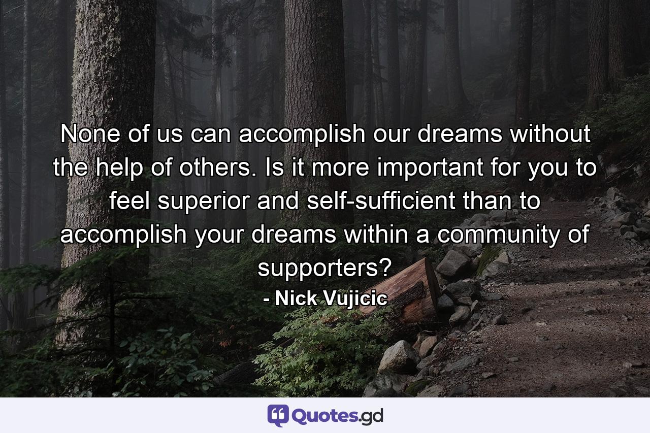 None of us can accomplish our dreams without the help of others. Is it more important for you to feel superior and self-sufficient than to accomplish your dreams within a community of supporters? - Quote by Nick Vujicic