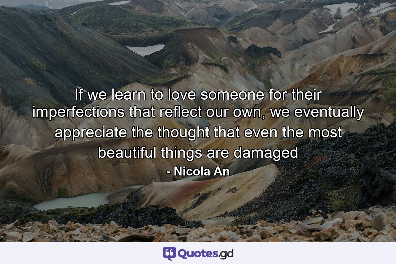 If we learn to love someone for their imperfections that reflect our own, we eventually appreciate the thought that even the most beautiful things are damaged - Quote by Nicola An