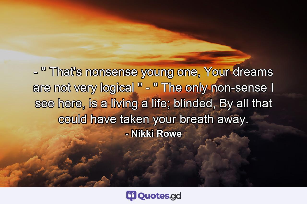 - '' That's nonsense young one,  Your dreams are not very logical '' - '' The only non-sense I see here,  is a living a life; blinded, By all that could have taken your breath away. - Quote by Nikki Rowe