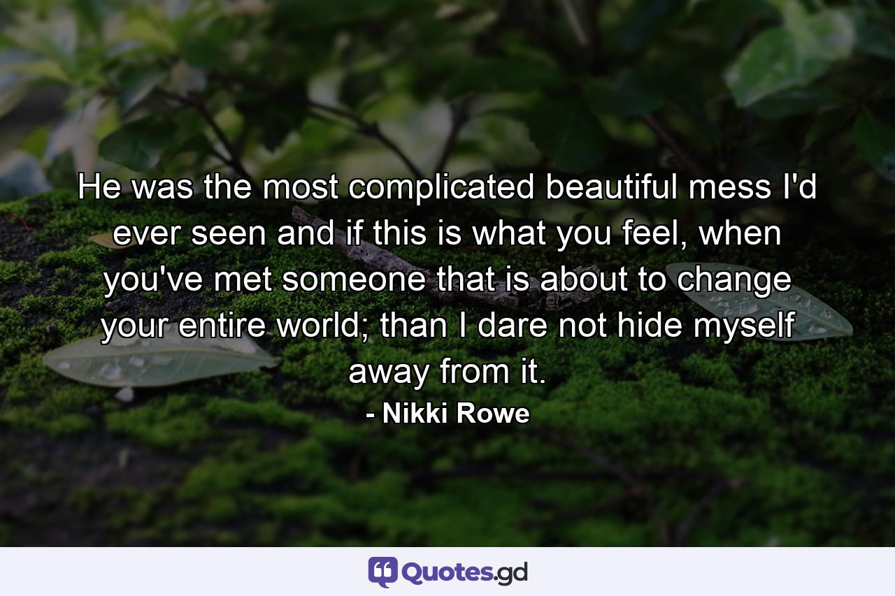 He was the most complicated beautiful mess I'd ever seen and if this is what you feel, when you've met someone that is about to change your entire world; than I dare not hide myself away from it. - Quote by Nikki Rowe