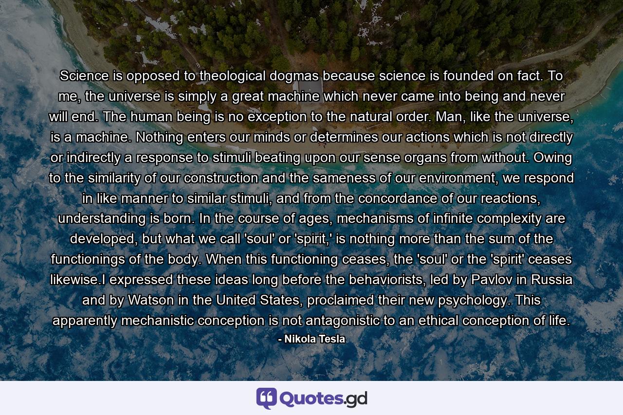 Science is opposed to theological dogmas because science is founded on fact. To me, the universe is simply a great machine which never came into being and never will end. The human being is no exception to the natural order. Man, like the universe, is a machine. Nothing enters our minds or determines our actions which is not directly or indirectly a response to stimuli beating upon our sense organs from without. Owing to the similarity of our construction and the sameness of our environment, we respond in like manner to similar stimuli, and from the concordance of our reactions, understanding is born. In the course of ages, mechanisms of infinite complexity are developed, but what we call 'soul' or 'spirit,' is nothing more than the sum of the functionings of the body. When this functioning ceases, the 'soul' or the 'spirit' ceases likewise.I expressed these ideas long before the behaviorists, led by Pavlov in Russia and by Watson in the United States, proclaimed their new psychology. This apparently mechanistic conception is not antagonistic to an ethical conception of life. - Quote by Nikola Tesla