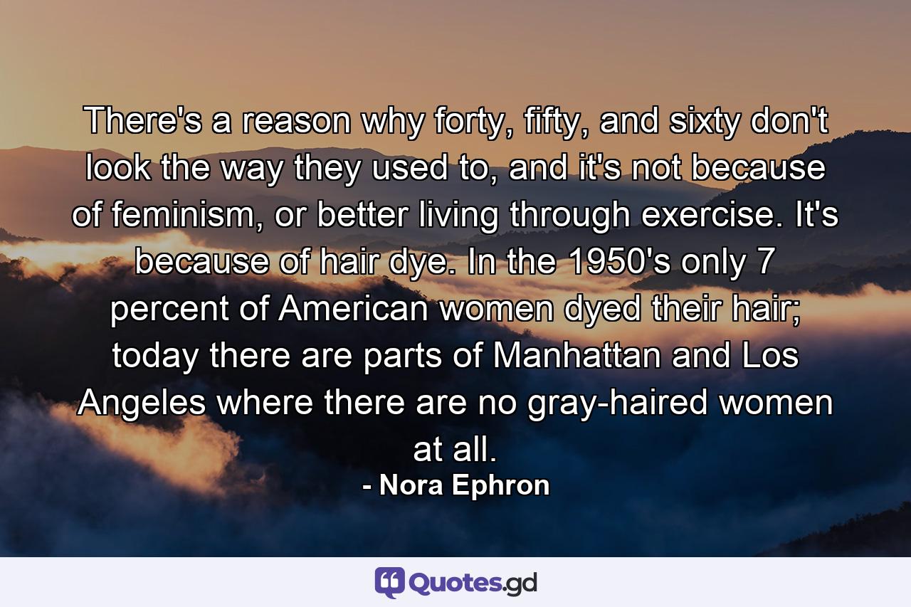 There's a reason why forty, fifty, and sixty don't look the way they used to, and it's not because of feminism, or better living through exercise. It's because of hair dye. In the 1950's only 7 percent of American women dyed their hair; today there are parts of Manhattan and Los Angeles where there are no gray-haired women at all. - Quote by Nora Ephron