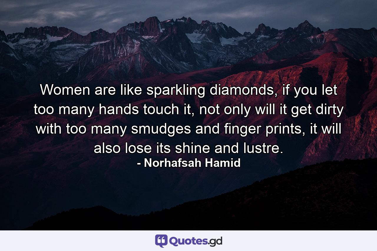 Women are like sparkling diamonds, if you let too many hands touch it, not only will it get dirty with too many smudges and finger prints, it will also lose its shine and lustre. - Quote by Norhafsah Hamid