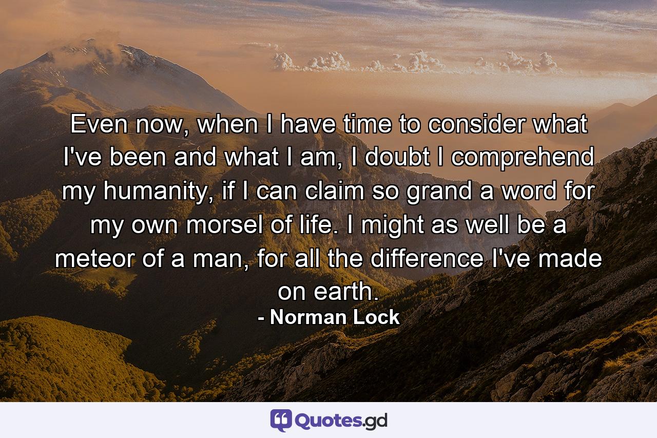 Even now, when I have time to consider what I've been and what I am, I doubt I comprehend my humanity, if I can claim so grand a word for my own morsel of life. I might as well be a meteor of a man, for all the difference I've made on earth. - Quote by Norman Lock