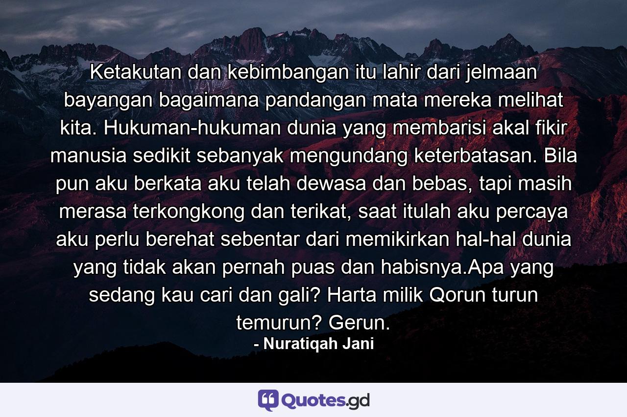 Ketakutan dan kebimbangan itu lahir dari jelmaan bayangan bagaimana pandangan mata mereka melihat kita. Hukuman-hukuman dunia yang membarisi akal fikir manusia sedikit sebanyak mengundang keterbatasan. Bila pun aku berkata aku telah dewasa dan bebas, tapi masih merasa terkongkong dan terikat, saat itulah aku percaya aku perlu berehat sebentar dari memikirkan hal-hal dunia yang tidak akan pernah puas dan habisnya.Apa yang sedang kau cari dan gali? Harta milik Qorun turun temurun? Gerun. - Quote by Nuratiqah Jani