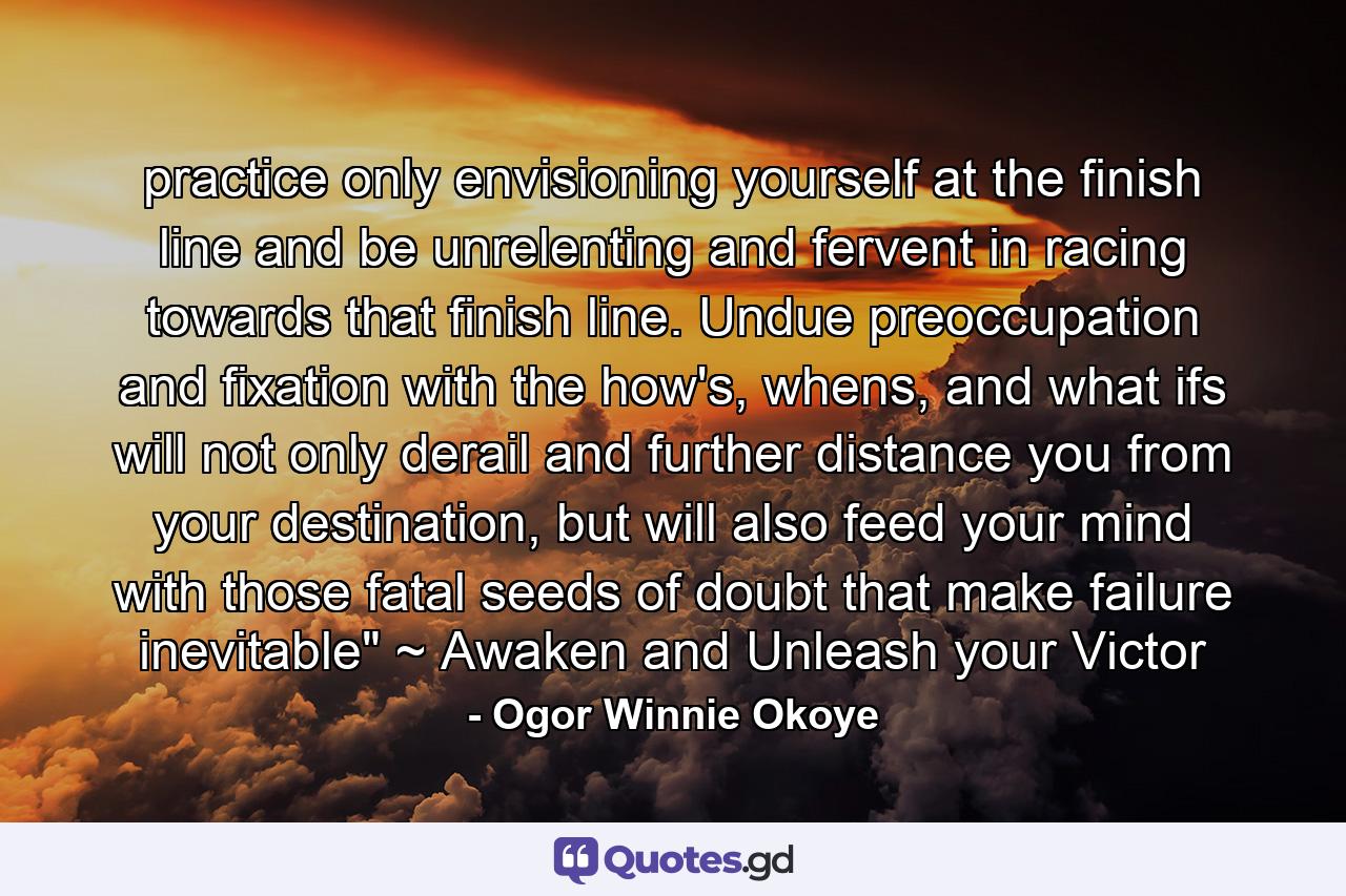 practice only envisioning yourself at the finish line and be unrelenting and fervent in racing towards that finish line. Undue preoccupation and fixation with the how's, whens, and what ifs will not only derail and further distance you from your destination, but will also feed your mind with those fatal seeds of doubt that make failure inevitable