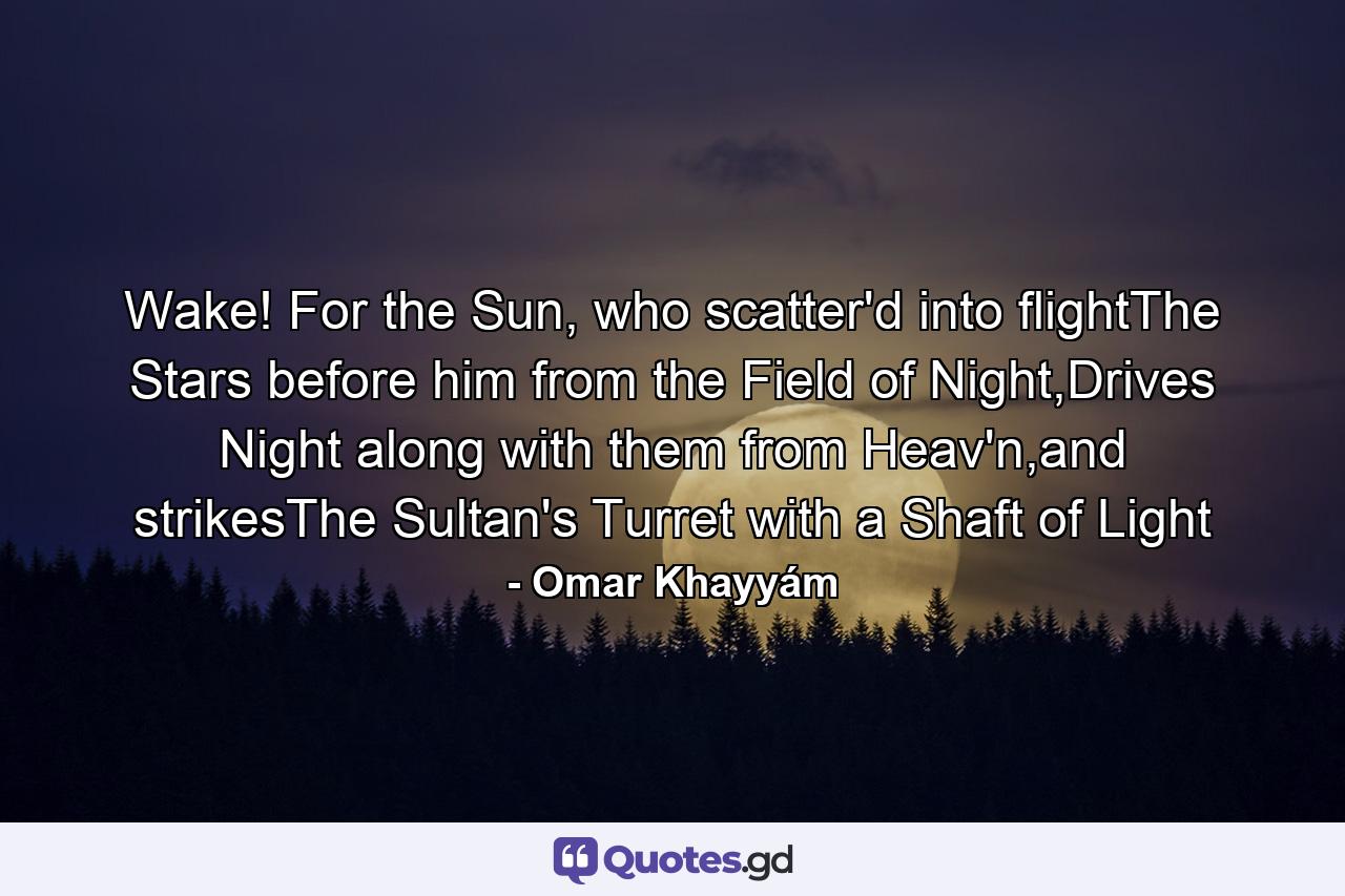 Wake! For the Sun, who scatter'd into flightThe Stars before him from the Field of Night,Drives Night along with them from Heav'n,and strikesThe Sultan's Turret with a Shaft of Light - Quote by Omar Khayyám