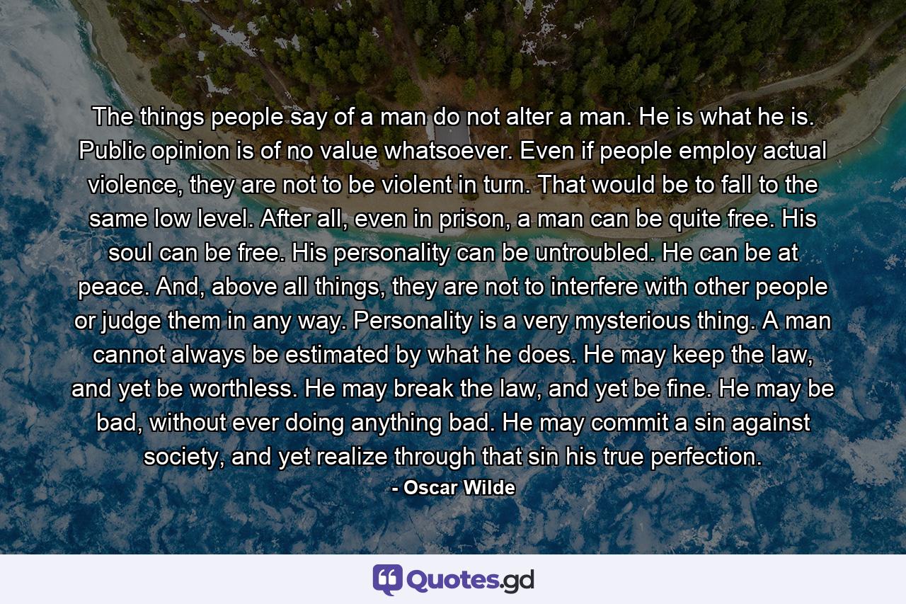 The things people say of a man do not alter a man. He is what he is. Public opinion is of no value whatsoever. Even if people employ actual violence, they are not to be violent in turn. That would be to fall to the same low level. After all, even in prison, a man can be quite free. His soul can be free. His personality can be untroubled. He can be at peace. And, above all things, they are not to interfere with other people or judge them in any way. Personality is a very mysterious thing. A man cannot always be estimated by what he does. He may keep the law, and yet be worthless. He may break the law, and yet be fine. He may be bad, without ever doing anything bad. He may commit a sin against society, and yet realize through that sin his true perfection. - Quote by Oscar Wilde