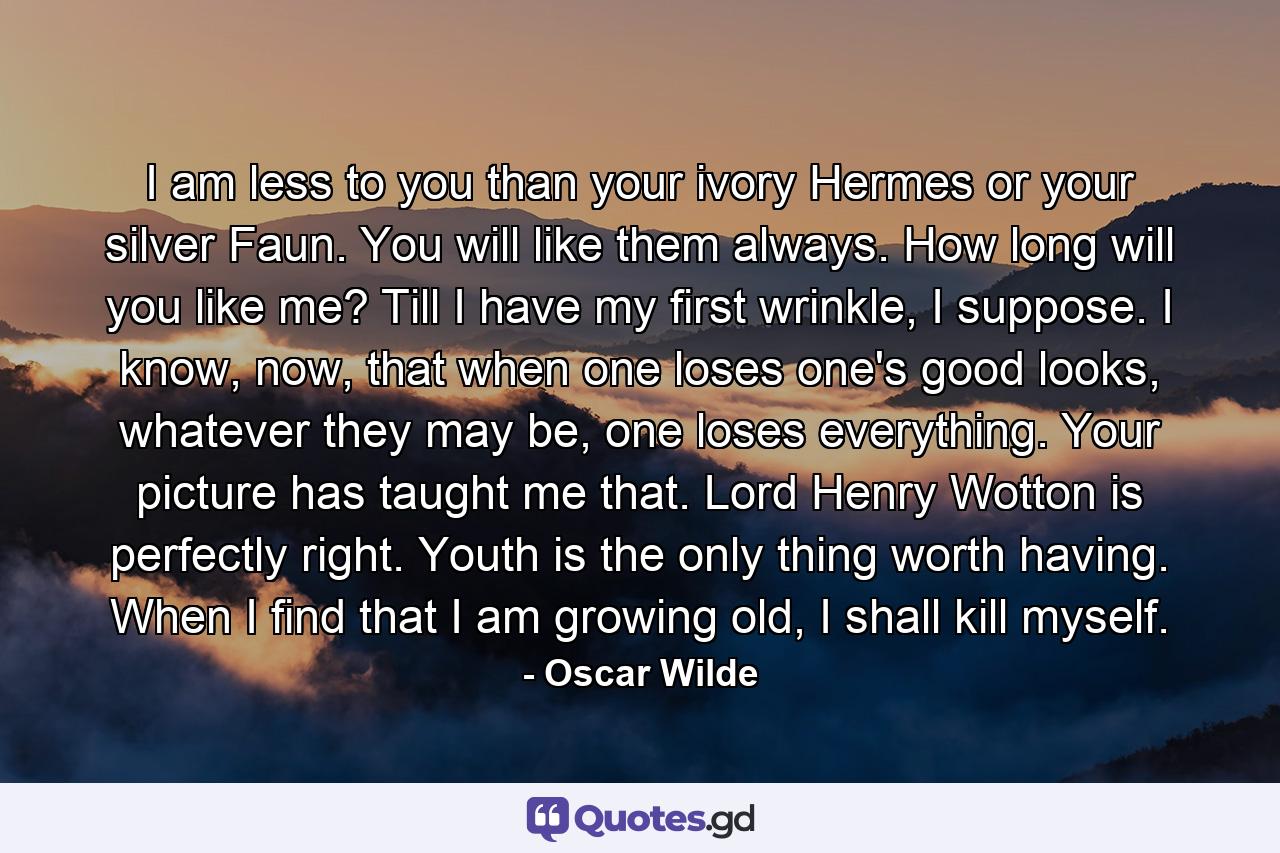 I am less to you than your ivory Hermes or your silver Faun. You will like them always. How long will you like me? Till I have my first wrinkle, I suppose. I know, now, that when one loses one's good looks, whatever they may be, one loses everything. Your picture has taught me that. Lord Henry Wotton is perfectly right. Youth is the only thing worth having. When I find that I am growing old, I shall kill myself. - Quote by Oscar Wilde