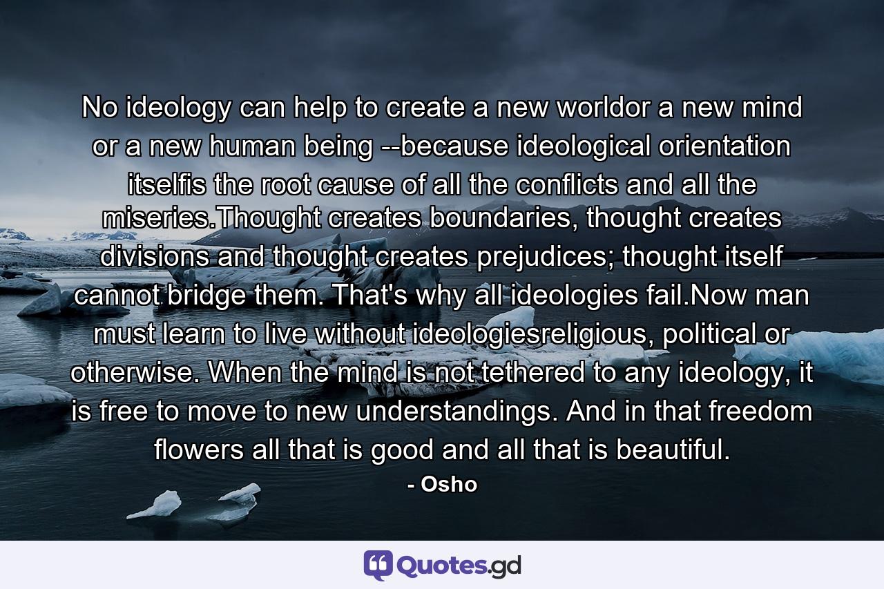 No ideology can help to create a new worldor a new mind or a new human being --because ideological orientation itselfis the root cause of all the conflicts and all the miseries.Thought creates boundaries, thought creates divisions and thought creates prejudices; thought itself cannot bridge them. That's why all ideologies fail.Now man must learn to live without ideologiesreligious, political or otherwise. When the mind is not tethered to any ideology, it is free to move to new understandings. And in that freedom flowers all that is good and all that is beautiful. - Quote by Osho