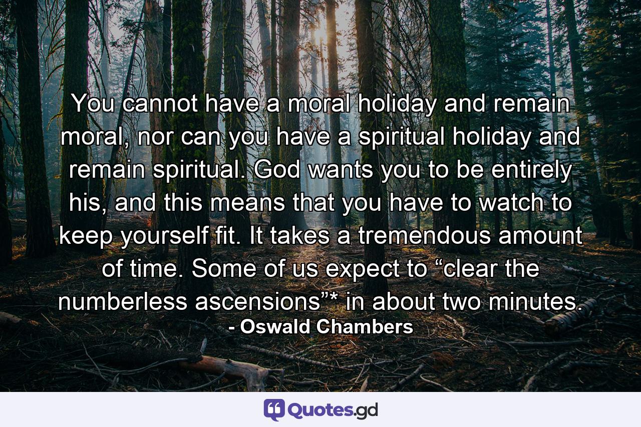 You cannot have a moral holiday and remain moral, nor can you have a spiritual holiday and remain spiritual. God wants you to be entirely his, and this means that you have to watch to keep yourself fit. It takes a tremendous amount of time. Some of us expect to “clear the numberless ascensions”* in about two minutes. - Quote by Oswald Chambers