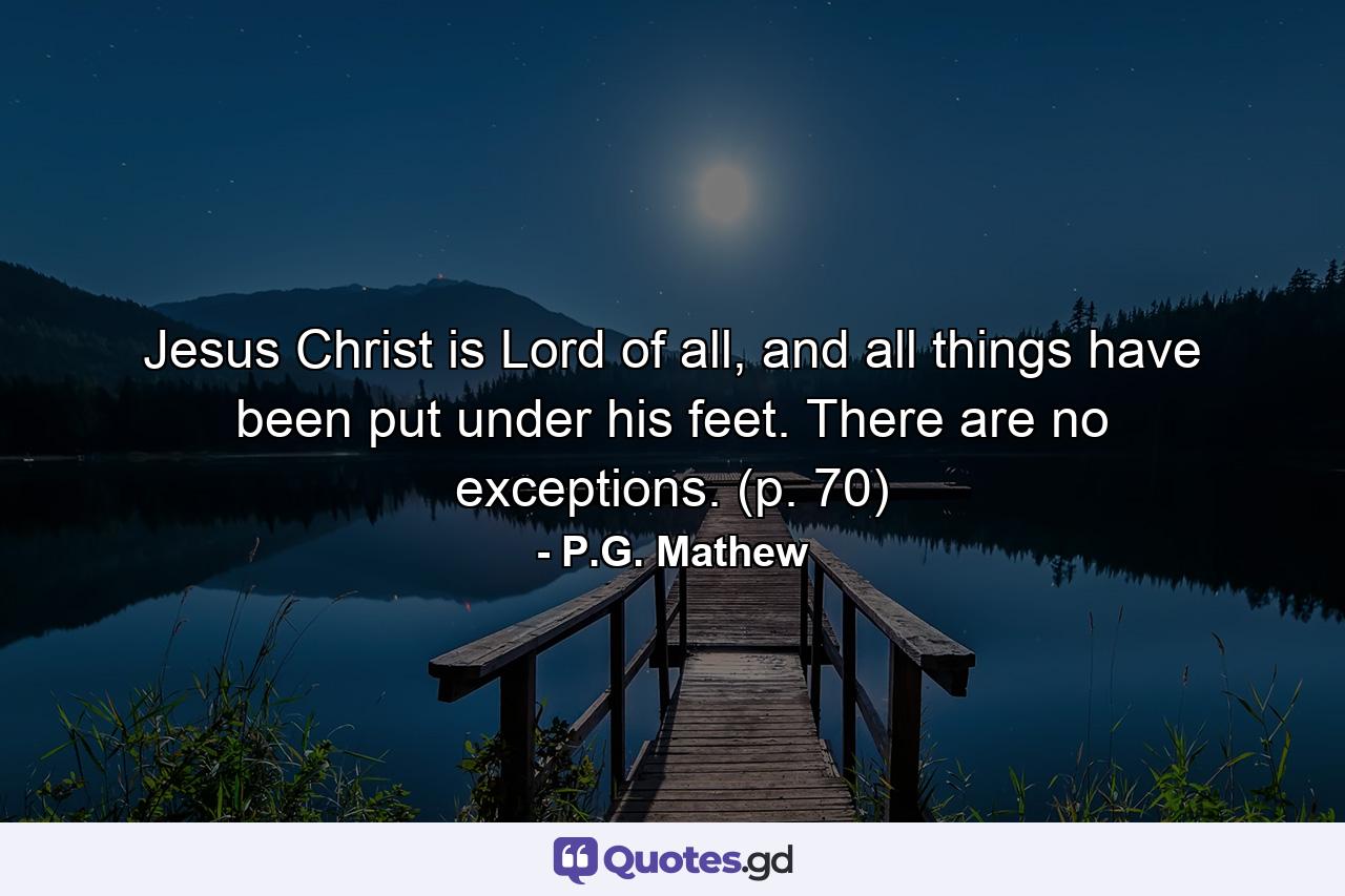 Jesus Christ is Lord of all, and all things have been put under his feet. There are no exceptions. (p. 70) - Quote by P.G. Mathew