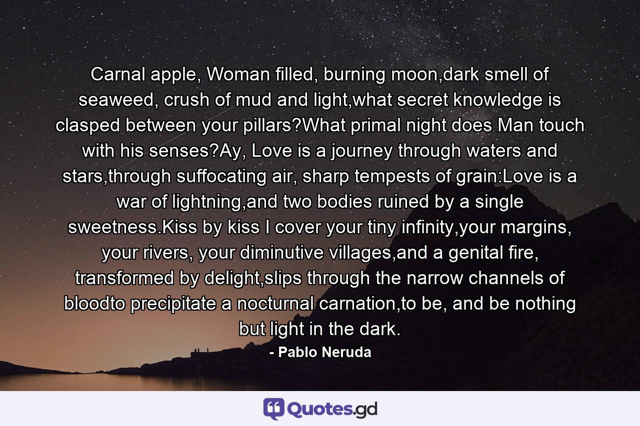 Carnal apple, Woman filled, burning moon,dark smell of seaweed, crush of mud and light,what secret knowledge is clasped between your pillars?What primal night does Man touch with his senses?Ay, Love is a journey through waters and stars,through suffocating air, sharp tempests of grain:Love is a war of lightning,and two bodies ruined by a single sweetness.Kiss by kiss I cover your tiny infinity,your margins, your rivers, your diminutive villages,and a genital fire, transformed by delight,slips through the narrow channels of bloodto precipitate a nocturnal carnation,to be, and be nothing but light in the dark. - Quote by Pablo Neruda