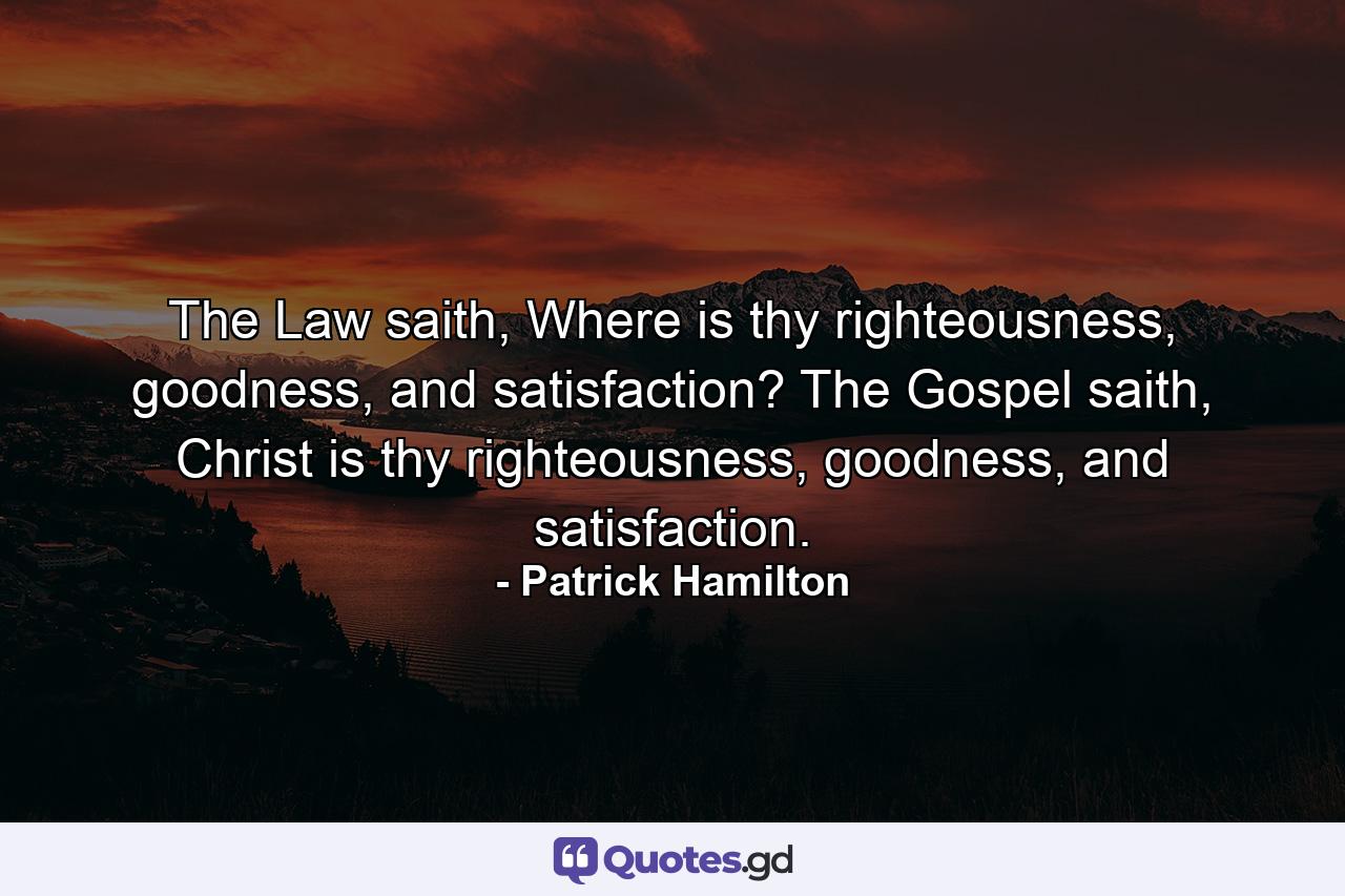 The Law saith, Where is thy righteousness, goodness, and satisfaction? The Gospel saith, Christ is thy righteousness, goodness, and satisfaction. - Quote by Patrick Hamilton