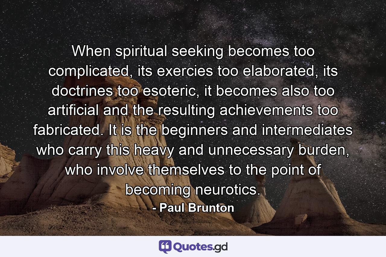 When spiritual seeking becomes too complicated, its exercies too elaborated, its doctrines too esoteric, it becomes also too artificial and the resulting achievements too fabricated. It is the beginners and intermediates who carry this heavy and unnecessary burden, who involve themselves to the point of becoming neurotics. - Quote by Paul Brunton